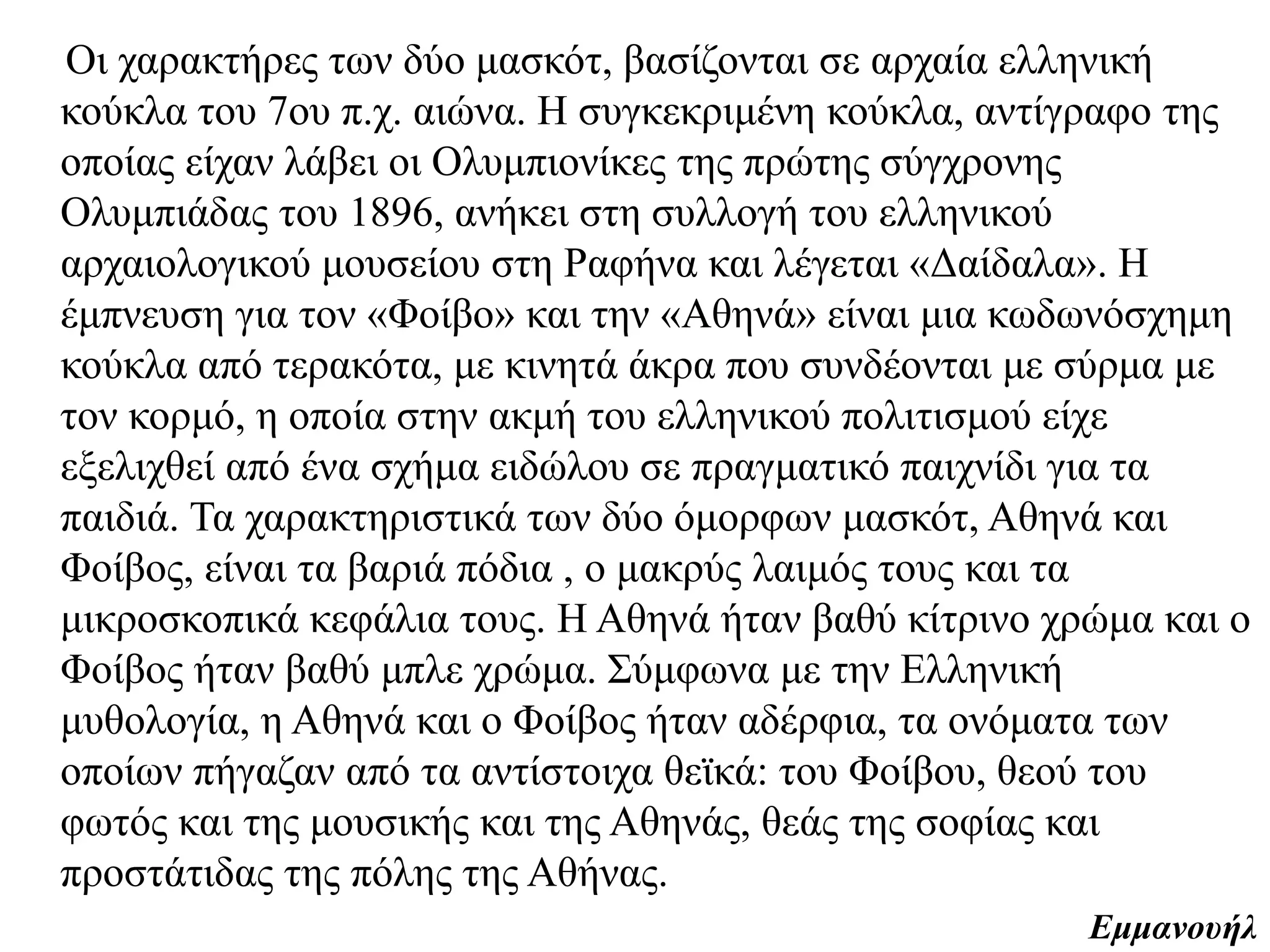 Οι χαρακτήρες των δύο μασκότ, βασίζονται σε αρχαία ελληνική κούκλα του 7ου π.χ.
αιώνα. Η συγκεκριμένη κούκλα, αντίγραφο της οποίας είχαν λάβει οι Ολυμπιονίκες
της πρώτης σύγχρονης Ολυμπιάδας του 1896, ανήκει στη συλλογή του ελληνικού
αρχαιολογικού μουσείου στη Ραφήνα και λέγεται «Δαίδαλα». H έμπνευση για τον
«Φοίβο» και την «Αθηνά» είναι μια κωδωνόσχημη κούκλα από τερακότα, με κινητά
άκρα που συνδέονται με σύρμα με τον κορμό, η οποία στην ακμή του ελληνικού
πολιτισμού είχε εξελιχθεί από ένα σχήμα ειδώλου σε πραγματικό παιχνίδι για τα
παιδιά. Τα χαρακτηριστικά των δύο όμορφων μασκότ, Αθηνά και Φοίβος, είναι τα
βαριά πόδια , ο μακρύς λαιμός τους και τα μικροσκοπικά κεφάλια τους. Η
Αθηνά ήταν βαθύ κίτρινο χρώμα και ο Φοίβος ήταν βαθύ μπλε χρώμα. Σύμφωνα με
την Ελληνική μυθολογία, η Αθηνά και ο Φοίβος ήταν αδέρφια, τα ονόματα των
οποίων πήγαζαν από τα αντίστοιχα θεϊκά: του Φοίβου, θεού του φωτός και της
μουσικής και της Αθηνάς, θεάς της σοφίας και προστάτιδας της πόλης της Αθήνας.
Εμμανουήλ
 