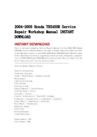 
 
 
 
2004-2005 Honda TRX450R Service
Repair Workshop Manual INSTANT
DOWNLOAD
INSTANT DOWNLOAD 
This is the most complete Service Repair Manual for the 2004-2005 Honda
TRX450R .Service Repair Manual can come in handy especially when you have
to do immediate repair to your 2004-2005 Honda TRX450R.Repair Manual comes
with comprehensive details regarding technical data. Diagrams a complete
list of 2004-2005 Honda TRX450R parts and pictures.This is a must for the
Do-It-Yours.You will not be dissatisfied.
=======================================================
Service Repair Manual Covers:
General Information
Technical features
Frame / Body Panels / Exhaust System
Maintenance
Lubrication System
Fuel System
Cooling system
Engine Removal / Installation
Cylinder Head / Valve
Cylinder / Piston
Clutch / kickstarter / Gearshift Linkage
Crankcase / Transmission / crankshaft / balancer
Front Wheel / Suspension / Steering
Rear Wheel / Suspension
Hydraulic Brake
Electrical
Wiring Diagram
Troubleshooting
Downloadable: YES
File Format: PDF
 