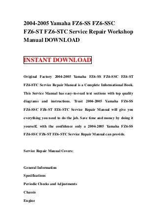 2004-2005 Yamaha FZ6-SS FZ6-SSC
FZ6-ST FZ6-STC Service Repair Workshop
Manual DOWNLOAD


INSTANT DOWNLOAD

Original Factory 2004-2005 Yamaha FZ6-SS FZ6-SSC FZ6-ST

FZ6-STC Service Repair Manual is a Complete Informational Book.

This Service Manual has easy-to-read text sections with top quality

diagrams and instructions. Trust 2004-2005 Yamaha FZ6-SS

FZ6-SSC FZ6-ST FZ6-STC Service Repair Manual will give you

everything you need to do the job. Save time and money by doing it

yourself, with the confidence only a 2004-2005 Yamaha FZ6-SS

FZ6-SSC FZ6-ST FZ6-STC Service Repair Manual can provide.



Service Repair Manual Covers:



General Information

Specifications

Periodic Checks and Adjustments

Chassis

Engine
 