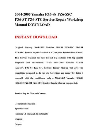 2004-2005 Yamaha FZ6-SS FZ6-SSC
FZ6-ST FZ6-STC Service Repair Workshop
Manual DOWNLOAD
INSTANT DOWNLOAD
Original Factory 2004-2005 Yamaha FZ6-SS FZ6-SSC FZ6-ST
FZ6-STC Service Repair Manual is a Complete Informational Book.
This Service Manual has easy-to-read text sections with top quality
diagrams and instructions. Trust 2004-2005 Yamaha FZ6-SS
FZ6-SSC FZ6-ST FZ6-STC Service Repair Manual will give you
everything you need to do the job. Save time and money by doing it
yourself, with the confidence only a 2004-2005 Yamaha FZ6-SS
FZ6-SSC FZ6-ST FZ6-STC Service Repair Manual can provide.
Service Repair Manual Covers:
General Information
Specifications
Periodic Checks and Adjustments
Chassis
Engine
 