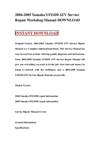2004-2005 Yamaha YFZ450 ATV Service
Repair Workshop Manual DOWNLOAD


INSTANT DOWNLOAD

Original Factory 2004-2005 Yamaha YFZ450 ATV Service Repair

Manual is a Complete Informational Book. This Service Manual has

easy-to-read text sections with top quality diagrams and instructions.

Trust 2004-2005 Yamaha YFZ450 ATV Service Repair Manual will

give you everything you need to do the job. Save time and money by

doing it yourself, with the confidence only a 2004-2005 Yamaha

YFZ450 ATV Service Repair Manual can provide.



Models Covers:



2004 Yamaha YFZ450S repair information

2005 Yamaha YFZ450T repair information



Service Repair Manual Covers:



General Information

Specifications
 