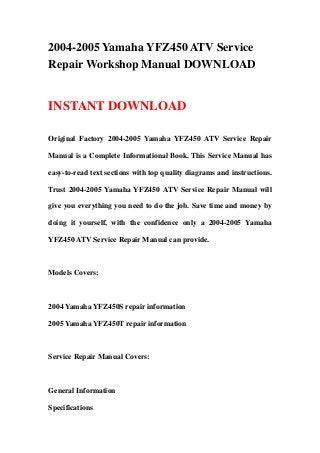 2004-2005 Yamaha YFZ450 ATV Service
Repair Workshop Manual DOWNLOAD
INSTANT DOWNLOAD
Original Factory 2004-2005 Yamaha YFZ450 ATV Service Repair
Manual is a Complete Informational Book. This Service Manual has
easy-to-read text sections with top quality diagrams and instructions.
Trust 2004-2005 Yamaha YFZ450 ATV Service Repair Manual will
give you everything you need to do the job. Save time and money by
doing it yourself, with the confidence only a 2004-2005 Yamaha
YFZ450 ATV Service Repair Manual can provide.
Models Covers:
2004 Yamaha YFZ450S repair information
2005 Yamaha YFZ450T repair information
Service Repair Manual Covers:
General Information
Specifications
 