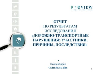 ОТЧЕТ
     ПО РЕЗУЛЬТАТАМ
     ИССЛЕДОВАНИЯ
«ДОРОЖНО-ТРАНСПОРТНЫЕ
 НАРУШЕНИЯ: УЧАСТНИКИ,
 ПРИЧИНЫ, ПОСЛЕДСТВИЯ»



       Новосибирск
      СЕНТЯБРЬ 2006
                         1
 