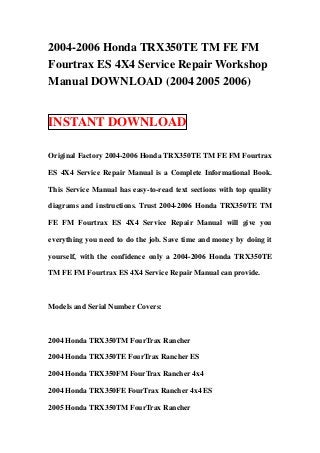 2004-2006 Honda TRX350TE TM FE FM
Fourtrax ES 4X4 Service Repair Workshop
Manual DOWNLOAD (2004 2005 2006)


INSTANT DOWNLOAD

Original Factory 2004-2006 Honda TRX350TE TM FE FM Fourtrax

ES 4X4 Service Repair Manual is a Complete Informational Book.

This Service Manual has easy-to-read text sections with top quality

diagrams and instructions. Trust 2004-2006 Honda TRX350TE TM

FE FM Fourtrax ES 4X4 Service Repair Manual will give you

everything you need to do the job. Save time and money by doing it

yourself, with the confidence only a 2004-2006 Honda TRX350TE

TM FE FM Fourtrax ES 4X4 Service Repair Manual can provide.



Models and Serial Number Covers:



2004 Honda TRX350TM FourTrax Rancher

2004 Honda TRX350TE FourTrax Rancher ES

2004 Honda TRX350FM FourTrax Rancher 4x4

2004 Honda TRX350FE FourTrax Rancher 4x4 ES

2005 Honda TRX350TM FourTrax Rancher
 