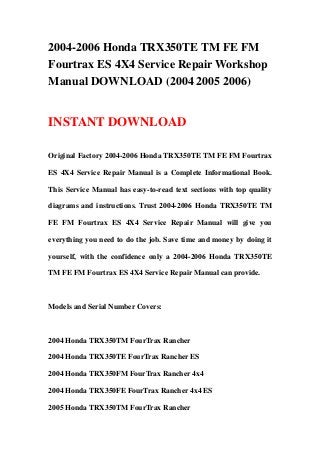 2004-2006 Honda TRX350TE TM FE FM
Fourtrax ES 4X4 Service Repair Workshop
Manual DOWNLOAD (2004 2005 2006)
INSTANT DOWNLOAD
Original Factory 2004-2006 Honda TRX350TE TM FE FM Fourtrax
ES 4X4 Service Repair Manual is a Complete Informational Book.
This Service Manual has easy-to-read text sections with top quality
diagrams and instructions. Trust 2004-2006 Honda TRX350TE TM
FE FM Fourtrax ES 4X4 Service Repair Manual will give you
everything you need to do the job. Save time and money by doing it
yourself, with the confidence only a 2004-2006 Honda TRX350TE
TM FE FM Fourtrax ES 4X4 Service Repair Manual can provide.
Models and Serial Number Covers:
2004 Honda TRX350TM FourTrax Rancher
2004 Honda TRX350TE FourTrax Rancher ES
2004 Honda TRX350FM FourTrax Rancher 4x4
2004 Honda TRX350FE FourTrax Rancher 4x4 ES
2005 Honda TRX350TM FourTrax Rancher
 