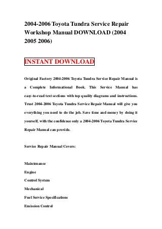 2004-2006 Toyota Tundra Service Repair
Workshop Manual DOWNLOAD (2004
2005 2006)


INSTANT DOWNLOAD

Original Factory 2004-2006 Toyota Tundra Service Repair Manual is

a Complete Informational Book. This Service Manual has

easy-to-read text sections with top quality diagrams and instructions.

Trust 2004-2006 Toyota Tundra Service Repair Manual will give you

everything you need to do the job. Save time and money by doing it

yourself, with the confidence only a 2004-2006 Toyota Tundra Service

Repair Manual can provide.



Service Repair Manual Covers:



Maintenance

Engine

Control System

Mechanical

Fuel Service Specifications

Emission Control
 