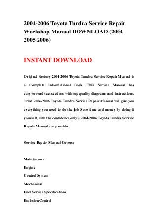 2004-2006 Toyota Tundra Service Repair
Workshop Manual DOWNLOAD (2004
2005 2006)
INSTANT DOWNLOAD
Original Factory 2004-2006 Toyota Tundra Service Repair Manual is
a Complete Informational Book. This Service Manual has
easy-to-read text sections with top quality diagrams and instructions.
Trust 2004-2006 Toyota Tundra Service Repair Manual will give you
everything you need to do the job. Save time and money by doing it
yourself, with the confidence only a 2004-2006 Toyota Tundra Service
Repair Manual can provide.
Service Repair Manual Covers:
Maintenance
Engine
Control System
Mechanical
Fuel Service Specifications
Emission Control
 
