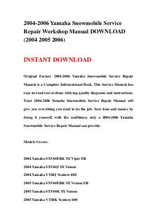 2004-2006 Yamaha Snowmobile Service
Repair Workshop Manual DOWNLOAD
(2004 2005 2006)


INSTANT DOWNLOAD

Original Factory 2004-2006 Yamaha Snowmobile Service Repair

Manual is a Complete Informational Book. This Service Manual has

easy-to-read text sections with top quality diagrams and instructions.

Trust 2004-2006 Yamaha Snowmobile Service Repair Manual will

give you everything you need to do the job. Save time and money by

doing it yourself, with the confidence only a 2004-2006 Yamaha

Snowmobile Service Repair Manual can provide.



Models Covers:



2004 Yamaha SXV60ERK SX Viper ER

2004 Yamaha SXV60J SX Venom

2004 Yamaha VT60J Venture 600

2005 Yamaha SXV60ERK SX Venom ER

2005 Yamaha SXV60K SX Venom

2005 Yamaha VT60K Venture 600
 