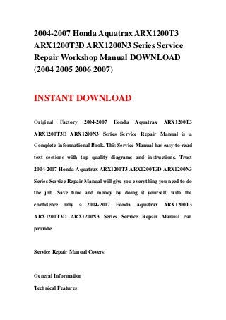 2004-2007 Honda Aquatrax ARX1200T3
ARX1200T3D ARX1200N3 Series Service
Repair Workshop Manual DOWNLOAD
(2004 2005 2006 2007)
INSTANT DOWNLOAD
Original Factory 2004-2007 Honda Aquatrax ARX1200T3
ARX1200T3D ARX1200N3 Series Service Repair Manual is a
Complete Informational Book. This Service Manual has easy-to-read
text sections with top quality diagrams and instructions. Trust
2004-2007 Honda Aquatrax ARX1200T3 ARX1200T3D ARX1200N3
Series Service Repair Manual will give you everything you need to do
the job. Save time and money by doing it yourself, with the
confidence only a 2004-2007 Honda Aquatrax ARX1200T3
ARX1200T3D ARX1200N3 Series Service Repair Manual can
provide.
Service Repair Manual Covers:
General Information
Technical Features
 