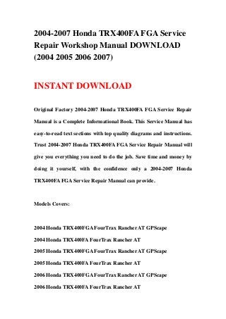 2004-2007 Honda TRX400FA FGA Service
Repair Workshop Manual DOWNLOAD
(2004 2005 2006 2007)
INSTANT DOWNLOAD
Original Factory 2004-2007 Honda TRX400FA FGA Service Repair
Manual is a Complete Informational Book. This Service Manual has
easy-to-read text sections with top quality diagrams and instructions.
Trust 2004-2007 Honda TRX400FA FGA Service Repair Manual will
give you everything you need to do the job. Save time and money by
doing it yourself, with the confidence only a 2004-2007 Honda
TRX400FA FGA Service Repair Manual can provide.
Models Covers:
2004 Honda TRX400FGA FourTrax Rancher AT GPScape
2004 Honda TRX400FA FourTrax Rancher AT
2005 Honda TRX400FGA FourTrax Rancher AT GPScape
2005 Honda TRX400FA FourTrax Rancher AT
2006 Honda TRX400FGA FourTrax Rancher AT GPScape
2006 Honda TRX400FA FourTrax Rancher AT
 