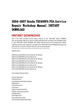  
 
 
 
2004-2007 Honda TRX400FA FGA Service
Repair Workshop Manual INSTANT
DOWNLOAD
INSTANT DOWNLOAD 
This  is  the  most  complete  Service  Repair  Manual  for  the  2004‐2007  Honda  TRX400FA 
FGA .Service Repair Manual can come in handy especially when you have to do immediate repair 
to  your  2004‐2007  Honda  TRX400FA  FGA  .Repair  Manual  comes  with  comprehensive  details 
regarding technical data. Diagrams a complete list of 2004‐2007 Honda TRX400FA FGA parts and 
pictures.This is a must for the Do‐It‐Yours.You will not be dissatisfied.   
=======================================================   
Models Covers:   
 
2004 Honda TRX400FGA FourTrax Rancher AT GPScape   
2004 Honda TRX400FA FourTrax Rancher AT   
2005 Honda TRX400FGA FourTrax Rancher AT GPScape   
2005 Honda TRX400FA FourTrax Rancher AT   
2006 Honda TRX400FGA FourTrax Rancher AT GPScape   
2006 Honda TRX400FA FourTrax Rancher AT   
2007 Honda TRX400FGA FourTrax Rancher AT GPScape   
2007 Honda TRX400FA FourTrax Rancher AT   
 
Service Repair Manual Covers:   
 
General information   
Technical feature   
Frame/body panels/exhaust system   
Maintenance   
Lubrication system   
Fuel system   
Engine removal/installation   
Cylinder head/valve/camshaft   
Cylinder/piston   
Centrifugal clutch   
Alternator/starter clutch   
Sub‐transmission/gearshift linkage   
 