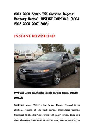 2004-2008 Acura TSX Service Repair
Factory Manual INSTANT DOWNLOAD (2004
2005 2006 2007 2008)


INSTANT DOWNLOAD




2004-2008 Acura TSX Service Repair Factory Manual INSTANT

DOWNLOAD


2004-2008 Acura TSX Service Repair Factory Manual is an

electronic version of the best original maintenance manual.

Compared to the electronic version and paper version, there is a

great advantage. It can zoom in anywhere on your computer, so you
 
