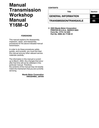Title Section
GENERAL INFORMATION 00
TRANSMISSION/TRANSAXLE 05
CONTENTS
Manual
Transmission
Workshop
Manual
Y16M–D
FOREWORD
This manual explains the disassembly,
inspection, repair, and reassembly
procedures for the above-indicated manual
transmission.
In order to do these procedures safely,
quickly, and correctly, you must first read
this manual and any other relevant service
materials carefully.
The information in this manual is current
up to March, 2003. Any changes that occur
after that time will not be reflected in this
particular manual. Therefore,
the contents of this manual may not exactly
match the mechanism that you are currently
servicing.
Mazda Motor Corporation
HIROSHIMA, JAPAN
© 2003 Mazda Motor Corporation
PRINTED IN U.S.A., MARCH 2003
Form No. 1774–1U–03C
Part No. 9999–95–T15M–D
 