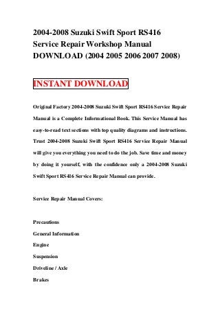 2004-2008 Suzuki Swift Sport RS416
Service Repair Workshop Manual
DOWNLOAD (2004 2005 2006 2007 2008)


INSTANT DOWNLOAD

Original Factory 2004-2008 Suzuki Swift Sport RS416 Service Repair

Manual is a Complete Informational Book. This Service Manual has

easy-to-read text sections with top quality diagrams and instructions.

Trust 2004-2008 Suzuki Swift Sport RS416 Service Repair Manual

will give you everything you need to do the job. Save time and money

by doing it yourself, with the confidence only a 2004-2008 Suzuki

Swift Sport RS416 Service Repair Manual can provide.



Service Repair Manual Covers:



Precautions

General Information

Engine

Suspension

Driveline / Axle

Brakes
 