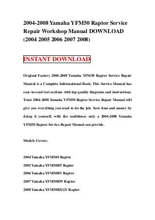2004-2008 Yamaha YFM50 Raptor Service
Repair Workshop Manual DOWNLOAD
(2004 2005 2006 2007 2008)


INSTANT DOWNLOAD

Original Factory 2004-2008 Yamaha YFM50 Raptor Service Repair

Manual is a Complete Informational Book. This Service Manual has

easy-to-read text sections with top quality diagrams and instructions.

Trust 2004-2008 Yamaha YFM50 Raptor Service Repair Manual will

give you everything you need to do the job. Save time and money by

doing it yourself, with the confidence only a 2004-2008 Yamaha

YFM50 Raptor Service Repair Manual can provide.



Models Covers:



2004 Yamaha YFM50S Raptor

2005 Yamaha YFM50RT Raptor

2006 Yamaha YFM50RV Raptor

2007 Yamaha YFM50RW Raptor

2008 Yamaha YFM50RXGY Raptor
 