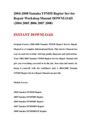 2004-2008 Yamaha YFM50 Raptor Service
Repair Workshop Manual DOWNLOAD
(2004 2005 2006 2007 2008)
INSTANT DOWNLOAD
Original Factory 2004-2008 Yamaha YFM50 Raptor Service Repair
Manual is a Complete Informational Book. This Service Manual has
easy-to-read text sections with top quality diagrams and instructions.
Trust 2004-2008 Yamaha YFM50 Raptor Service Repair Manual will
give you everything you need to do the job. Save time and money by
doing it yourself, with the confidence only a 2004-2008 Yamaha
YFM50 Raptor Service Repair Manual can provide.
Models Covers:
2004 Yamaha YFM50S Raptor
2005 Yamaha YFM50RT Raptor
2006 Yamaha YFM50RV Raptor
2007 Yamaha YFM50RW Raptor
2008 Yamaha YFM50RXGY Raptor
 