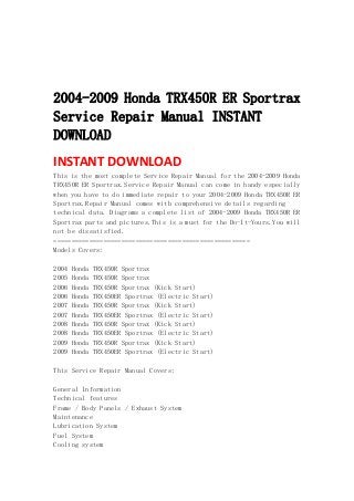  
 
 
 
2004-2009 Honda TRX450R ER Sportrax
Service Repair Manual INSTANT
DOWNLOAD
INSTANT DOWNLOAD 
This is the most complete Service Repair Manual for the 2004-2009 Honda
TRX450R ER Sportrax.Service Repair Manual can come in handy especially
when you have to do immediate repair to your 2004-2009 Honda TRX450R ER
Sportrax.Repair Manual comes with comprehensive details regarding
technical data. Diagrams a complete list of 2004-2009 Honda TRX450R ER
Sportrax parts and pictures.This is a must for the Do-It-Yours.You will
not be dissatisfied.
=======================================================
Models Covers:
2004 Honda TRX450R Sportrax
2005 Honda TRX450R Sportrax
2006 Honda TRX450R Sportrax (Kick Start)
2006 Honda TRX450ER Sportrax (Electric Start)
2007 Honda TRX450R Sportrax (Kick Start)
2007 Honda TRX450ER Sportrax (Electric Start)
2008 Honda TRX450R Sportrax (Kick Start)
2008 Honda TRX450ER Sportrax (Electric Start)
2009 Honda TRX450R Sportrax (Kick Start)
2009 Honda TRX450ER Sportrax (Electric Start)
This Service Repair Manual Covers:
General Information
Technical features
Frame / Body Panels / Exhaust System
Maintenance
Lubrication System
Fuel System
Cooling system
 