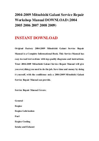 2004-2009 Mitsubishi Galant Service Repair
Workshop Manual DOWNLOAD (2004
2005 2006 2007 2008 2009)
INSTANT DOWNLOAD
Original Factory 2004-2009 Mitsubishi Galant Service Repair
Manual is a Complete Informational Book. This Service Manual has
easy-to-read text sections with top quality diagrams and instructions.
Trust 2004-2009 Mitsubishi Galant Service Repair Manual will give
you everything you need to do the job. Save time and money by doing
it yourself, with the confidence only a 2004-2009 Mitsubishi Galant
Service Repair Manual can provide.
Service Repair Manual Covers:
General
Engine
Engine Lubrication
Fuel
Engine Cooling
Intake and Exhaust
 
