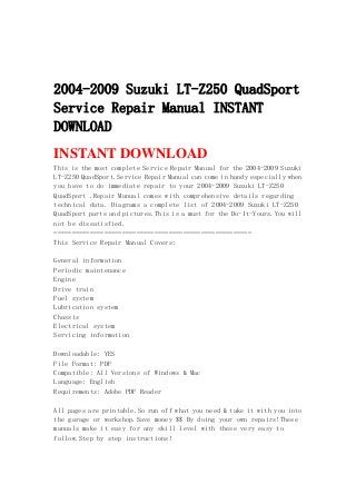 2004-2009 Suzuki LT-Z250 QuadSport
Service Repair Manual INSTANT
DOWNLOAD
INSTANT DOWNLOAD
This is the most complete Service Repair Manual for the 2004-2009 Suzuki
LT-Z250 QuadSport.Service Repair Manual can come in handy especially when
you have to do immediate repair to your 2004-2009 Suzuki LT-Z250
QuadSport .Repair Manual comes with comprehensive details regarding
technical data. Diagrams a complete list of 2004-2009 Suzuki LT-Z250
QuadSport parts and pictures.This is a must for the Do-It-Yours.You will
not be dissatisfied.
=======================================================
This Service Repair Manual Covers:
General information
Periodic maintenance
Engine
Drive train
Fuel system
Lubrication system
Chassis
Electrical system
Servicing information
Downloadable: YES
File Format: PDF
Compatible: All Versions of Windows & Mac
Language: English
Requirements: Adobe PDF Reader
All pages are printable.So run off what you need & take it with you into
the garage or workshop.Save money $$ By doing your own repairs!These
manuals make it easy for any skill level with these very easy to
follow.Step by step instructions!
 