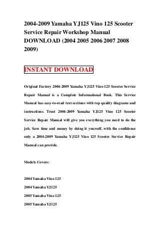 2004-2009 Yamaha YJ125 Vino 125 Scooter
Service Repair Workshop Manual
DOWNLOAD (2004 2005 2006 2007 2008
2009)


INSTANT DOWNLOAD

Original Factory 2004-2009 Yamaha YJ125 Vino 125 Scooter Service

Repair Manual is a Complete Informational Book. This Service

Manual has easy-to-read text sections with top quality diagrams and

instructions. Trust 2004-2009 Yamaha YJ125 Vino 125 Scooter

Service Repair Manual will give you everything you need to do the

job. Save time and money by doing it yourself, with the confidence

only a 2004-2009 Yamaha YJ125 Vino 125 Scooter Service Repair

Manual can provide.



Models Covers:



2004 Yamaha Vino 125

2004 Yamaha YJ125

2005 Yamaha Vino 125

2005 Yamaha YJ125
 