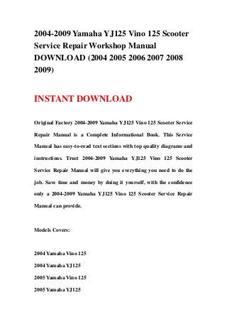 2004-2009 Yamaha YJ125 Vino 125 Scooter
Service Repair Workshop Manual
DOWNLOAD (2004 2005 2006 2007 2008
2009)
INSTANT DOWNLOAD
Original Factory 2004-2009 Yamaha YJ125 Vino 125 Scooter Service
Repair Manual is a Complete Informational Book. This Service
Manual has easy-to-read text sections with top quality diagrams and
instructions. Trust 2004-2009 Yamaha YJ125 Vino 125 Scooter
Service Repair Manual will give you everything you need to do the
job. Save time and money by doing it yourself, with the confidence
only a 2004-2009 Yamaha YJ125 Vino 125 Scooter Service Repair
Manual can provide.
Models Covers:
2004 Yamaha Vino 125
2004 Yamaha YJ125
2005 Yamaha Vino 125
2005 Yamaha YJ125
 