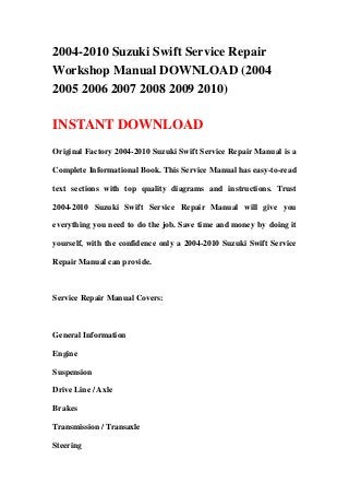 2004-2010 Suzuki Swift Service Repair
Workshop Manual DOWNLOAD (2004
2005 2006 2007 2008 2009 2010)
INSTANT DOWNLOAD
Original Factory 2004-2010 Suzuki Swift Service Repair Manual is a
Complete Informational Book. This Service Manual has easy-to-read
text sections with top quality diagrams and instructions. Trust
2004-2010 Suzuki Swift Service Repair Manual will give you
everything you need to do the job. Save time and money by doing it
yourself, with the confidence only a 2004-2010 Suzuki Swift Service
Repair Manual can provide.
Service Repair Manual Covers:
General Information
Engine
Suspension
Drive Line / Axle
Brakes
Transmission / Transaxle
Steering
 