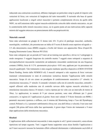 inducendo una contrazione eccentrica), abbiamo impiegato un particolare setup in grado di imporre solo
variazioni di forza, con variazioni di lunghezza del tutto trascurabili. Il razionale alla base di queste
applicazioni localizzate a singoli settori muscolari è pertanto completamente diverso da quello della
WBV, sia nell’estensione delle regioni muscolo-scheletriche coinvolte dallo stimolo meccanico, sia per
le caratteristiche dello stimolo meccanico stesso, sia in quanto punta ad una riattivazione delle capacità
motorie del soggetto attraverso un potenziamento della sua propriocettività.


Materiali e metodi
Sono state selezionate un gruppo di 12 donne (età: 65± 3) prive di patologie muscolari, cardiache,
neurologiche, vestibolari, che presentavano un indice di T-score di densità ossea superiore od uguale a –
2.5 alla densiometria ossea (BMD) eseguita a livello del femore con apparecchio Dexa (Expert-XL
Imaging Densiometer Lunar, Masison WI USA)
Sono state sottoposte per un periodo di 9 mesi ad un training non specifico e divise in 2 sottogruppi in
modo omogeneo: 5 soggetti fungevano da controllo mentre 7 soggetti erano sottoposti a sequenze di
microperturbazioni meccaniche isometriche ad andamento sinusoidale caratterizzate da una frequenza
costante (100Hz), forze di 1-2 N, spostamento picco-picco <0.01 mm, applicate per via percutanea sui
muscoli quadricipiti. Tale trattamento è stato eseguito mediante specifico dispositivo (CRO® SYSTEM
Patent Pending, fornito dalla NEMOCO srl). I muscoli sottoposti a tale sequenza di forze venivano
mantenuti volontariamente in stato di contrazione isometrica durante l’applicazione dello stimolo
meccanico. Scopo di ciò era creare un paradigma di condizionamento associativo (1° stimolo: la
stimolazione meccanica, 2° stimolo: il comando volontario sulla rete di controllo muscolare, entrambi i
segnali afferenti sulla medesima rete di controllo nervoso della regione muscolo articolare) La
stimolazione meccanica durava 10 minuti e veniva ripetuta per tre volte con un intervallo di ristoro di
30sec. Le applicazioni, in numero di 9 per ciascun paziente, sono state effettuate per 3 giorni
consecutivi, in ragione di 3 applicazioni al giorno. Sono stati valutati il T-Score femorale con BDM, i
parametri meccanici (potenza e stiffness, con il sistema del Monitoring Jump e l’uso del Dynabiopsy
control, Polimed s.r.l.), i parametri stabilometrici (Sway test. area dell’ellisse e velocità). I test sono stati
eseguiti 24h prima dell’inizio della fase sperimentale, 4 giorni dopo l’inizio dei trattamenti e 9 mesi
dopo applicazione della stimolazione meccanica.


Risultati
L’applicazione delle sollecitazioni meccaniche è stata eseguita in soli 3 giorni consecutivi, senza alcuna
ripetizione nel tempo seguente. Tutti i soggetti hanno sopportato senza alcun fastidio l’applicazione e
nei 9 mesi successivi nessuno ha lamentato effetti collaterali direttamente o indirettamente ascrivibili al
 