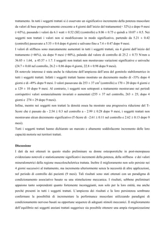 trattamento. In tutti i soggetti trattati si è osservato un significativo incremento della potenza muscolare
da valori di base progressivamente crescente a 4 giorni dall’inizio del trattamento(+ 32%) e dopo 9 mesi
(+65%), passando i valori da 6.1 watt ± 0.52 (SE) (controllo) a 8.06 ± 0.75 e quindi a 10.07 ± 0.5. Nei
soggetti non trattati i valori non si modificavano in modo significativo, partendo da 5.21 ± 0.42
(controllo) passavano a 5.55 ± 0.4 dopo 4 giorni e salivano fino a 7.4 ± 0.47 dopo 9 mesi.
I valori di stiffness sono marcatamente aumentati in tutti i soggetti trattati, sia 4 giorni dall’inizio del
trattamento (+46%), sia dopo 9 mesi (+80%), palando dal valore di controllo di 25.2 ± 0.73 N/mm a
36.85 ± 1.64, a 45.57 ± 1.7. I soggetti non trattati non mostravano variazioni significative e univoche
(24.7 ± 0.68 nel controllo, 26.2 ± 0.86 dopo 4 giorni, 22.8 ± 0.98 dopo 9 mesi).
Di notevole interesse è stata anche la riduzione dell’ampiezza dell’area del gomitolo stabilometrico in
tutti i soggetti trattati. Infatti i soggetti trattati hanno mostrato un decremento medio di -33% dopo 4
giorni e di -49% dopo 9 mesi. I valori passavano da 253 ± 37 cm2 (controllo) a 170 ± 20 dopo 4 giorni e
a 129 ± 10 dopo 9 mesi. Al contrario, i soggetti non sottoposti a trattamento mostravano nei periodi
corrispettivi valori sostanzialmente invariati o aumentati (255 ± 37 nel controllo, 263 ± 25; dopo 4
giorni e 274 ± 29 dopo 9 mesi).
Infine, mentre nei soggetti non trattati la densità ossea ha mostrato una progressiva riduzione del T-
Score che è passato da - 2.54 ± 0.3 nel controllo a - 2.99 ± 0.28 dopo 9 mesi, i soggetti trattati non
mostravano alcun decremento significativo (T-Score di –2.61 ± 0.11 nel controllo e 2.62 ± 0.13 dopo 9
mesi).
Tutti i soggetti trattati hanno dichiarato un marcato e altamente soddisfacente incremento delle loro
capacità motorie nei territori trattati.


Discussione
I dati da noi ottenuti in questo studio preliminare su donne osteoporotiche in post-menopausa
evidenziano notevoli e statisticamente significativi incrementi della potenza, della stiffness e dei valori
mineralometrici della regione muscoloscheletrica trattata. Inoltre il miglioramento non solo persiste nei
4 giorni successivi al trattamento, ma incrementa ulteriormente senza la necessità di altre applicazioni,
nel periodo di controllo dei pazienti (9 mesi). Tali risultati sono stati ottenuti con un paradigma di
condizionamento associativo basato su una stimolazione meccanica. I risultati, sebbene preliminari
appaiono tanto sorprendenti quanto fortemente incoraggianti, non solo per la loro entità, ma anche
perché presenti in tutti i soggetti trattati. L’ampiezza dei risultati e la loro persistenza sembrano
confermare la possibilità di incrementare la performance muscolare utilizzando paradigmi di
condizionamento nervoso basati su opportune sequenze di adeguati stimoli meccanici. Il miglioramento
dell’equilibrio nei soggetti anziani trattati suggerisce sia possibile ottenere una ampia riorganizzazione
 