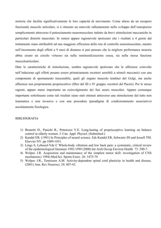 motoria che facilita significativamente le loro capacità di movimento. Come atteso da un recupero
funzionale muscolo articolare, si è ottenuto un notevole rallentamento nello sviluppo dell’osteoporosi
semplicemente attraverso il potenziamento neuromuscolare indotto da brevi stimolazioni meccaniche in
particolari distretti muscolari. In sintesi appare ragionevole ipotizzare che i risultati a 4 giorni dal
trattamento siano attribuibili ad una maggiore efficienza della rete di controllo neuromuscolare, mentre
nell’incremento degli effetti a 9 mesi di distanza si può pensare che la migliore performance motoria
abbia creato un circolo virtuoso sia nella remineralizzazione ossea, sia nella stessa funzione
muscoloarticolare.
Date le caratteristiche di stimolazione, sembra ragionevole ipotizzare che le afferenze coinvolte
nell’induzione egli effetti posano essere primariamente recettori sensibili a stimoli meccanici con una
componente di spostamento trascurabile, quali gli organo muscolo tendinei del Golgi, ma anche
afferenze non propriamente propriocettive (fibre del III e IV gruppo, recettori del Pacini). Per le stesse
ragioni, appare meno importante un coinvolgimento dei fusi neuro muscolari. Appare comunque
importante sottolineare come tali risultati siano stati ottenuti attraverso una stimolazione del tutto non
traumatica e non invasiva e con una procedura (paradigma di condizionamento associativo)
assolutamente fisiologica.


BIBLIOGRAFIA


   1) Brunetti O., Panichi R., Pettorossi V.E. Long-lasting of proprioceptive learning on balance
      control in elderly women. J. Can. Appl. Physiol. (Submitted.)
   2) Kandel ER. (1991) In Principles of neural science. Eds Kandel ER, Schwartz JH and Jessell TM.
      Elsevier NY. pp 1009-1031.
   3) Lings S, Leboeuf-Yde C Whole-body vibration and low back pain: a systematic, critical review
      of the epidemiological literature 1992-1999 (2000) Int Arch Occup Environ Health 73: 290-7.
   4) Wolpav J.R. Acquisition and maintenance of the simplest motor skill: investigation of CNS
      mechanism.( 1994) Med.Sci. Sports Exerc. 26: 1475-79.
   5) Wolpav J.R., Tennissen A.M. Activity-dependent spinal cord plasticity in health and disease.
      (2001) Ann. Rev Neurosci. 24: 807-43.
 