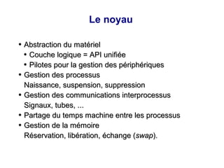 Le noyau
●
Abstraction du matériel
Abstraction du matériel
●
Couche logique = API unifiée
Couche logique = API unifiée
●
Pilotes pour la gestion des périphériques
Pilotes pour la gestion des périphériques
●
Gestion des processus
Gestion des processus
Naissance, suspension, suppression
Naissance, suspension, suppression
●
Gestion des communications interprocessus
Gestion des communications interprocessus
Signaux, tubes, ...
Signaux, tubes, ...
●
Partage du temps machine entre les processus
Partage du temps machine entre les processus
●
Gestion de la mémoire
Gestion de la mémoire
Réservation, libération, échange (
Réservation, libération, échange (swap
swap).
).
 