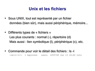 Unix et les fichiers
●
Sous UNIX, tout est représenté par un fichier
Sous UNIX, tout est représenté par un fichier
données (bien sûr), mais aussi périphérique, mémoire...
données (bien sûr), mais aussi périphérique, mémoire...
●
Différents types de « fichiers »
Différents types de « fichiers »
Les plus courants : normal (
Les plus courants : normal (-
-), répertoire (d)
), répertoire (d)
Mais aussi : lien symbolique (l), périphérique (c), etc.
Mais aussi : lien symbolique (l), périphérique (c), etc.
●
Commande pour voir le détail des fichiers : ls -l
Commande pour voir le détail des fichiers : ls -l
-rw-r--r-- 1 mquinson users 1055740 Jun 13 16:42 toto
 