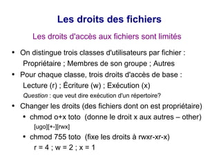 Les droits des fichiers
Les droits d'accès aux fichiers sont limités
● On distingue trois classes d'utilisateurs par fichier :
Propriétaire ; Membres de son groupe ; Autres
● Pour chaque classe, trois droits d'accès de base :
Lecture (r) ; Écriture (w) ; Exécution (x)
Question : que veut dire exécution d'un répertoire?
● Changer les droits (des fichiers dont on est propriétaire)
● chmod o+x toto (donne le droit x aux autres – other)
[ugo][+-][rwx]
● chmod 755 toto (fixe les droits à rwxr-xr-x)
r = 4 ; w = 2 ; x = 1
 