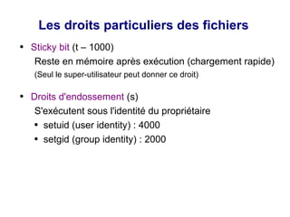 Les droits particuliers des fichiers
● Sticky bit (t – 1000)
Reste en mémoire après exécution (chargement rapide)
(Seul le super-utilisateur peut donner ce droit)
● Droits d'endossement (s)
S'exécutent sous l'identité du propriétaire
● setuid (user identity) : 4000
● setgid (group identity) : 2000
 