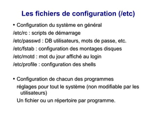 Les fichiers de configuration (/etc)
●
Configuration du système en général
Configuration du système en général
/etc/rc : scripts de démarrage
/etc/rc : scripts de démarrage
/etc/passwd : DB utilisateurs, mots de passe, etc.
/etc/passwd : DB utilisateurs, mots de passe, etc.
/etc/fstab : configuration des montages disques
/etc/fstab : configuration des montages disques
/etc/motd : mot du jour affiché au login
/etc/motd : mot du jour affiché au login
/etc/profile : configuration des shells
/etc/profile : configuration des shells
●
Configuration de chacun des programmes
Configuration de chacun des programmes
réglages pour tout le système (non modifiable par les
réglages pour tout le système (non modifiable par les
utilisateurs)
utilisateurs)
Un fichier ou un répertoire par programme.
Un fichier ou un répertoire par programme.
 