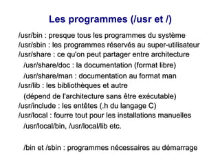 Les programmes (/usr et /)
/usr/bin : presque tous les programmes du système
/usr/bin : presque tous les programmes du système
/usr/sbin : les programmes réservés au super-utilisateur
/usr/sbin : les programmes réservés au super-utilisateur
/usr/share : ce qu'on peut partager entre architecture
/usr/share : ce qu'on peut partager entre architecture
/usr/share/doc : la documentation (format libre)
/usr/share/doc : la documentation (format libre)
/usr/share/man : documentation au format man
/usr/share/man : documentation au format man
/usr/lib : les bibliothèques et autre
/usr/lib : les bibliothèques et autre
(dépend de l'architecture sans être exécutable)
(dépend de l'architecture sans être exécutable)
/usr/include : les entêtes (.h du langage C)
/usr/include : les entêtes (.h du langage C)
/usr/local : fourre tout pour les installations manuelles
/usr/local : fourre tout pour les installations manuelles
/usr/local/bin, /usr/local/lib etc.
/usr/local/bin, /usr/local/lib etc.
/bin et /sbin : programmes nécessaires au démarrage
/bin et /sbin : programmes nécessaires au démarrage
 