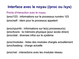 Interface avec le noyau (/proc ou /sys)
Points d'interaction avec le noyau
/proc/123 : informations sur le processus numéro 123
/proc/123 : informations sur le processus numéro 123
/proc/self : idem pour le processus appelant
/proc/self : idem pour le processus appelant
/proc/cpuinfo : informations sur le(s) processeur(s)
/proc/cpuinfo : informations sur le(s) processeur(s)
/proc/kcore : la mémoire physique (pour accès direct)
/proc/kcore : la mémoire physique (pour accès direct)
/proc/stat : diverses infos sur le système
/proc/stat : diverses infos sur le système
/proc/modules : listes des modules chargés actuellement
/proc/modules : listes des modules chargés actuellement
/proc/loadavg : charge actuelle
/proc/loadavg : charge actuelle
/proc/net : interactions avec les modules réseau
/proc/net : interactions avec les modules réseau
 