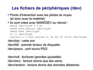 Les fichiers de périphériques (/dev)
●
Points d'interaction avec les pilotes du noyau
Points d'interaction avec les pilotes du noyau
(et donc avec le matériel)
(et donc avec le matériel)
●
Ils sont crées avec MAKEDEV ou mknod :
Ils sont crées avec MAKEDEV ou mknod :
mknod /dev/ttyS0 c 4 64
mknod /dev/ttyS0 c 4 64
chown root.dialout /dev/ttyS0
chown root.dialout /dev/ttyS0
chmod 0644 /dev/ttyS0
chmod 0644 /dev/ttyS0
ls -l /dev/ttyS0
ls -l /dev/ttyS0
crw-rw---- 1 root dialout 4, 64 Oct 23 18:23 /dev/ttyS0
crw-rw---- 1 root dialout 4, 64 Oct 23 18:23 /dev/ttyS0
/dev/dsp : carte son
/dev/dsp : carte son
/dev/fd0 : premier lecteur de disquette
/dev/fd0 : premier lecteur de disquette
/dev/psaux : port souris PS/2
/dev/psaux : port souris PS/2
/dev/null : écritures ignorées (poubelle)
/dev/null : écritures ignorées (poubelle)
/dev/zero : lecture donne que des zéros
/dev/zero : lecture donne que des zéros
/dev/random : lecture donne des données aléatoires
/dev/random : lecture donne des données aléatoires
 