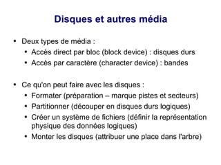 Disques et autres média
● Deux types de média :
● Accès direct par bloc (block device) : disques durs
● Accès par caractère (character device) : bandes
● Ce qu'on peut faire avec les disques :
● Formater (préparation – marque pistes et secteurs)
● Partitionner (découper en disques durs logiques)
● Créer un système de fichiers (définir la représentation
physique des données logiques)
● Monter les disques (attribuer une place dans l'arbre)
 