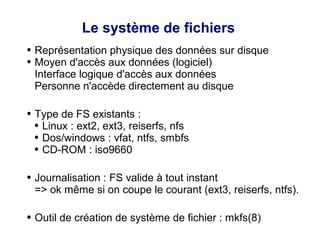 Le système de fichiers
● Représentation physique des données sur disque
● Moyen d'accès aux données (logiciel)
Interface logique d'accès aux données
Personne n'accède directement au disque
● Type de FS existants :
● Linux : ext2, ext3, reiserfs, nfs
● Dos/windows : vfat, ntfs, smbfs
● CD-ROM : iso9660
● Journalisation : FS valide à tout instant
=> ok même si on coupe le courant (ext3, reiserfs, ntfs).
● Outil de création de système de fichier : mkfs(8)
 