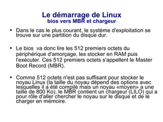 Le démarrage de Linux
bios vers MBR et chargeur
● Dans le cas le plus courant, le système d'exploitation se
trouve sur une partition du disque dur.
● Le bios va donc lire les 512 premiers octets du
périphérique d'amorçage, les stocker en RAM puis
l'exécuter. Ces 512 premiers octets s'appellent le Master
Boot Record (MBR).
● Comme 512 octets n'est pas suffisant pour stocker le
noyau Linux (la taille du noyau dépend des options avec
lesquelles il a été compilé mais un noyau «moyen» a une
taille de 800 Ko), le MBR contient un chargeur (LILO) qui a
pour rôle d'aller chercher le noyau sur le disque et de le
charger en mémoire.
 