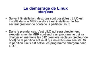 Le démarrage de Linux
chargeurs
● Suivant l'installation, deux cas sont possibles : LILO est
installé dans le MBR ou alors il est installé sur le 1er
secteur (secteur de boot) de la partition Linux.
● Dans le premier cas, c'est LILO qui sera directement
exécuté, sinon le MBR contiendra un programme qui ira
charger en mémoire les 512 premiers secteurs (secteur de
boot) de la partition active et qui les exécutera ensuite. Si
la partition Linux est active, ce programme chargera donc
LILO.
 