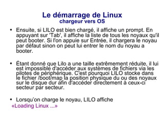 Le démarrage de Linux
chargeur vers OS
● Ensuite, si LILO est bien chargé, il affiche un prompt. En
appuyant sur 'Tab', il affiche la liste de tous les noyaux qu'il
peut booter. Si l'on appuie sur Entrée, il chargera le noyau
par défaut sinon on peut lui entrer le nom du noyau a
booter.
● Étant donné que Lilo a une taille extrêmement réduite, il lui
est impossible d'accéder aux systèmes de fichiers via les
pilotes de périphérique. C'est pourquoi LILO stocke dans
le fichier /boot/map la position physique du ou des noyaux
sur le disque dur afin d'accéder directement à ceux-ci
secteur par secteur.
● Lorsqu’on charge le noyau, LILO affiche
«Loading Linux ...»
 