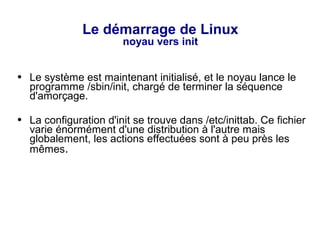 Le démarrage de Linux
noyau vers init
● Le système est maintenant initialisé, et le noyau lance le
programme /sbin/init, chargé de terminer la séquence
d'amorçage.
● La configuration d'init se trouve dans /etc/inittab. Ce fichier
varie énormément d'une distribution à l'autre mais
globalement, les actions effectuées sont à peu près les
mêmes.
 
