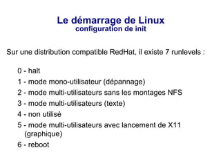 Le démarrage de Linux
configuration de init
Sur une distribution compatible RedHat, il existe 7 runlevels :
0 - halt
1 - mode mono-utilisateur (dépannage)
2 - mode multi-utilisateurs sans les montages NFS
3 - mode multi-utilisateurs (texte)
4 - non utilisé
5 - mode multi-utilisateurs avec lancement de X11
(graphique)
6 - reboot
 