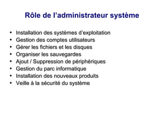 Rôle de l’administrateur système
●
Installation des systèmes d’exploitation
Installation des systèmes d’exploitation
●
Gestion des comptes utilisateurs
Gestion des comptes utilisateurs
●
Gérer les fichiers et les disques
Gérer les fichiers et les disques
●
Organiser les sauvegardes
Organiser les sauvegardes
●
Ajout / Suppression de périphériques
Ajout / Suppression de périphériques
●
Gestion du parc informatique
Gestion du parc informatique
●
Installation des nouveaux produits
Installation des nouveaux produits
●
Veille à la sécurité du système
Veille à la sécurité du système
 