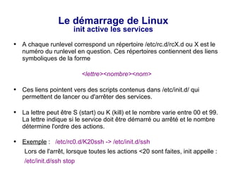 Le démarrage de Linux
init active les services
● A chaque runlevel correspond un répertoire /etc/rc.d/rcX.d ou X est le
numéro du runlevel en question. Ces répertoires contiennent des liens
symboliques de la forme
<lettre><nombre><nom>
● Ces liens pointent vers des scripts contenus dans /etc/init.d/ qui
permettent de lancer ou d'arrêter des services.
● La lettre peut être S (start) ou K (kill) et le nombre varie entre 00 et 99.
La lettre indique si le service doit être démarré ou arrêté et le nombre
détermine l'ordre des actions.
● Exemple : /etc/rc0.d/K20ssh -> /etc/init.d/ssh
Lors de l'arrêt, lorsque toutes les actions <20 sont faites, init appelle :
/etc/init.d/ssh stop
 