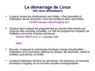 Le démarrage de Linux
init vers utilisateurs
● Lorsque toutes les initialisations sont faites, il faut permettre à
l'utilisateur de se connecter. Ceci est configuré dans /etc/inittab :
1:2345:respawn:/sbin/mingetty tty1
● Chaque ligne indique les programmes qui doivent être lancés sur
chacune des consoles virtuelles. Le rôle du programme mingetty est
d'afficher une invite (d'après /etc/issue) :
Debian GNU/Linux 3.1 papagos tty0
login :
● Ensuite, il exécute la commande /bin/login chargé d'authentifier
l'utilisateur et le connecter (afficher le contenu de /etc/motd, vérifie la
mailbox, puis lancer un shell).
● Lorsque l'utilisateur termine sa connexion, init relancera un nouveau
processus mingetty sur la console virtuelle correspondante
 