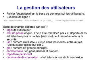 La gestion des utilisateurs
● Fichier /etc/passwd est la base de données sur les utilisateurs.
● Exemple de ligne :
mquinson:DcoJmNQ:1003:1003:Martin Quinson,,,:/home/mquinson:/bin/bash
Suite de champs séparés par des ':'
Suite de champs séparés par des ':'
● login de l'utilisateur
● mot de passe crypté. Il peut être remplacé par x et déporté dans
/etc/shadow pour le cacher (seul root peut lire) et améliorer la
sécurité.
● uid : numéro d'utilisateur utilisé dans les inodes, entre autres.
l'uid du super-utilisateur est 0
● gid : numéro de groupe principal.
● commentaire : en général nom et prénom
● répertoire personnel
● commande de connexion : shell à lancer lors de la connexion
 