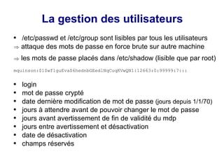 La gestion des utilisateurs
● /etc/passwd et /etc/group sont lisibles par tous les utilisateurs
) attaque des mots de passe en force brute sur autre machine
) les mots de passe placés dans /etc/shadow (lisible que par root)
mquinson:$1$wf1guEva$6hednbGEedlNqCuqKVwQN1:12663:0:99999:7:::
● login
● mot de passe crypté
● date dernière modification de mot de passe (jours depuis 1/1/70)
● jours à attendre avant de pouvoir changer le mot de passe
● jours avant avertissement de fin de validité du mdp
● jours entre avertissement et désactivation
● date de désactivation
● champs réservés
 
