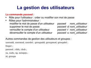 La gestion des utilisateurs
La commande passwd :
● Rôle pour l'utilisateur : créer ou modifier son mot de passe
● Rôles pour l'administrateur :
modifier le mot de passe d'un utilisateur passwd nom_utilisateur
supprimer le mot de passe passwd -d nom_utilisateur
verrouiller le compte d'un utilisateur passwd -l nom_utilisateur
déverrouiller le compte d'un utilisateur passwd -u nom_utilisateur
Autres commandes de gestion des utilisateurs et groupes :
useradd, usermod, userdel ; groupadd, groupmod, groupdel ;
finger ;
passwd ; chfn, chsh ;
su, sudo, sg, newgrp ;
id, groups
 